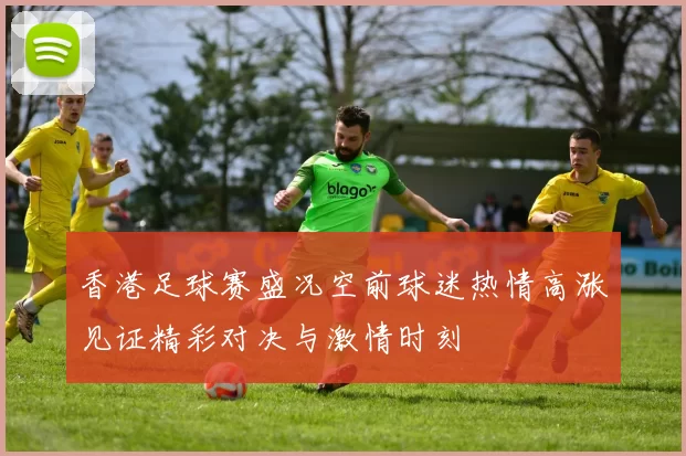 香港足球赛盛况空前球迷热情高涨见证精彩对决与激情时刻