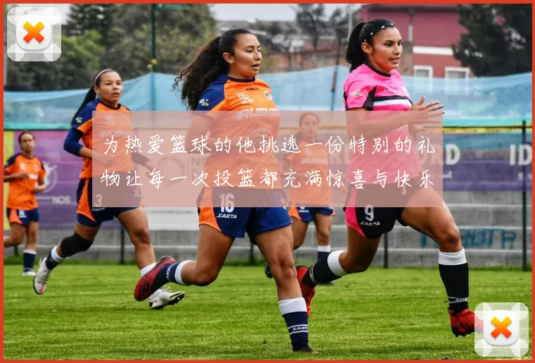 为热爱篮球的他挑选一份特别的礼物让每一次投篮都充满惊喜与快乐