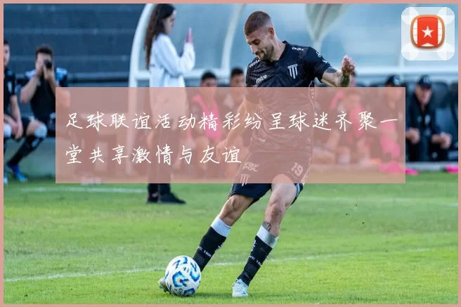 足球联谊活动精彩纷呈球迷齐聚一堂共享激情与友谊